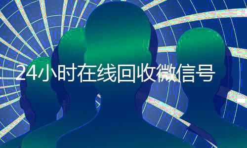 24小时在线回收微信号专业平台（回收微信号24小时交易平台）
